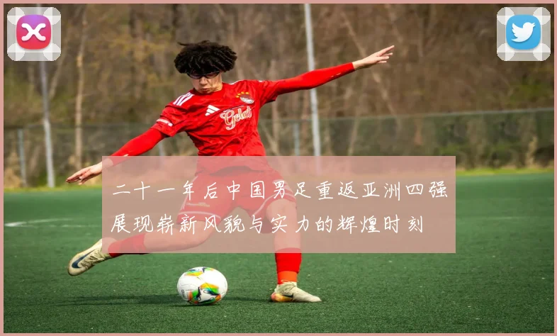 二十一年后中国男足重返亚洲四强展现崭新风貌与实力的辉煌时刻