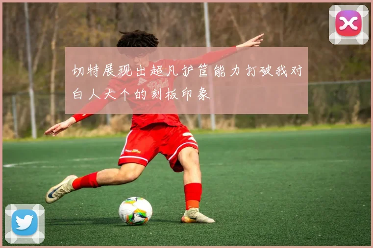 切特展现出超凡护筐能力打破我对白人大个的刻板印象