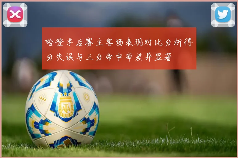 哈登季后赛主客场表现对比分析得分失误与三分命中率差异显著