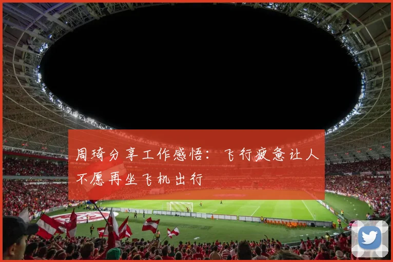 周琦分享工作感悟：飞行疲惫让人不愿再坐飞机出行