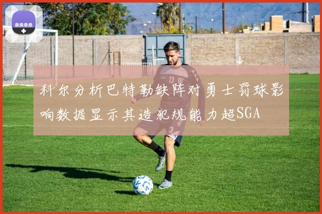 科尔分析巴特勒缺阵对勇士罚球影响数据显示其造犯规能力超SGA