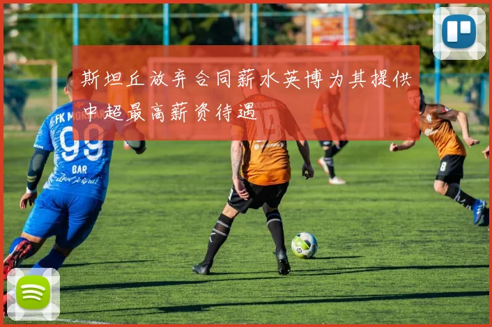 斯坦丘放弃合同薪水英博为其提供中超最高薪资待遇