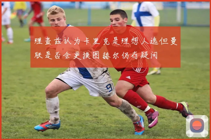理查兹认为卡里克是理想人选但曼联是否会更换图赫尔仍存疑问