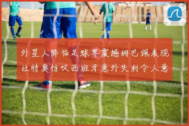 外星人降临足球界震撼姆巴佩表现让特奥惊叹西班牙意外失利令人意外