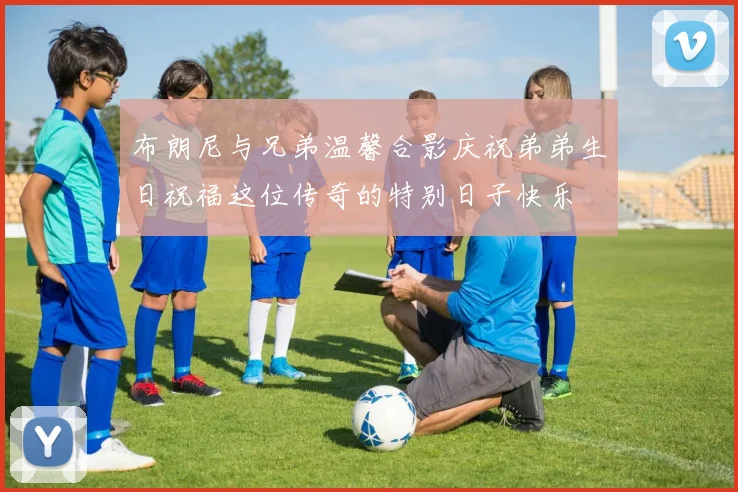 布朗尼与兄弟温馨合影庆祝弟弟生日祝福这位传奇的特别日子快乐