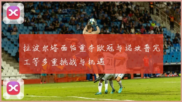 拉波尔塔面临重夺欧冠与诺坎普完工等多重挑战与机遇