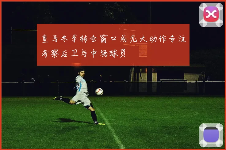 皇马冬季转会窗口或无大动作专注考察后卫与中场球员