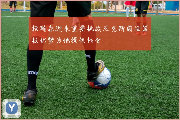 杨瀚森迎来重要挑战尼克斯前场篮板优势为他提供机会