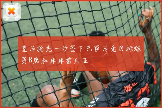 皇马抢先一步签下巴萨马竞目标球员B席和库库雷利亚