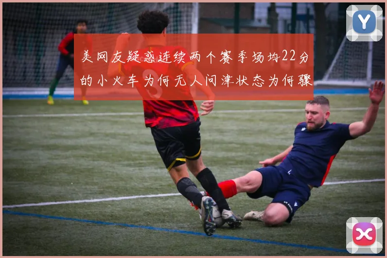 美网友疑惑连续两个赛季场均22分的小火车为何无人问津状态为何骤降