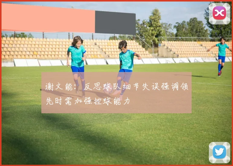 谢文能：反思球队细节失误强调领先时需加强控球能力
