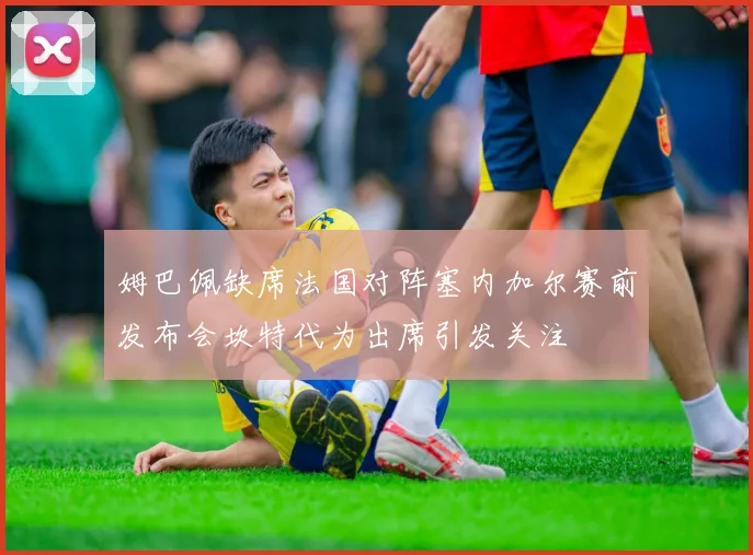 姆巴佩缺席法国对阵塞内加尔赛前发布会坎特代为出席引发关注