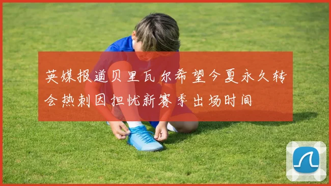 英媒报道贝里瓦尔希望今夏永久转会热刺因担忧新赛季出场时间