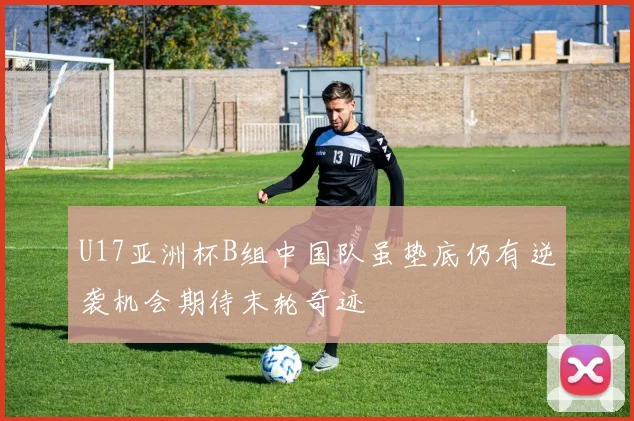 U17亚洲杯B组中国队虽垫底仍有逆袭机会期待末轮奇迹