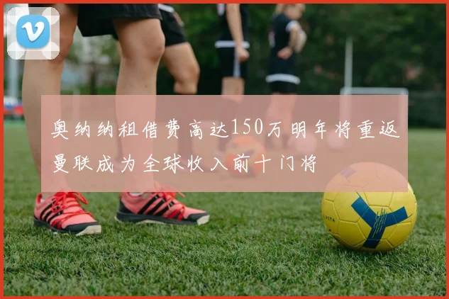 奥纳纳租借费高达150万明年将重返曼联成为全球收入前十门将