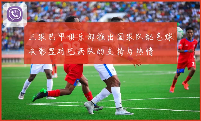 三家巴甲俱乐部推出国家队配色球衣彰显对巴西队的支持与热情