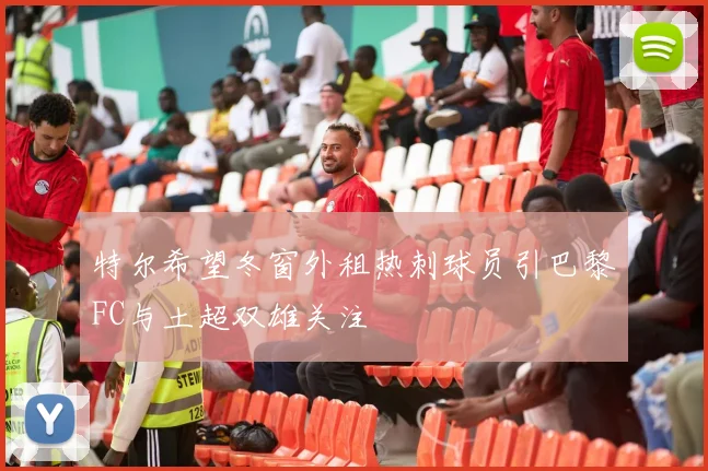 特尔希望冬窗外租热刺球员引巴黎FC与土超双雄关注