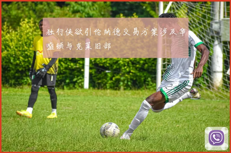 独行侠欲引伦纳德交易方案涉及华盛顿与克莱旧部