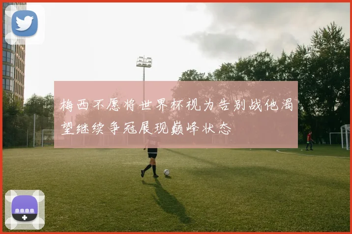 梅西不愿将世界杯视为告别战他渴望继续争冠展现巅峰状态