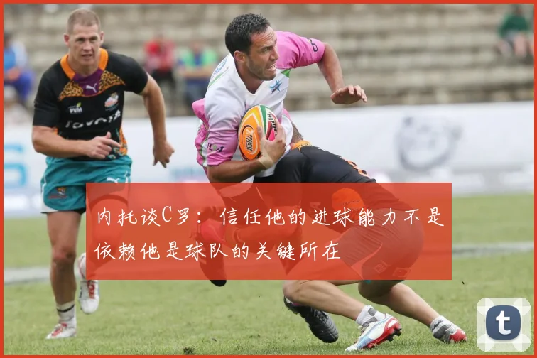 内托谈C罗：信任他的进球能力不是依赖他是球队的关键所在