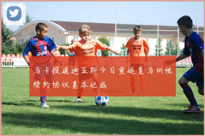 马卡报道迪亚斯今日重返皇马训练续约协议基本达成