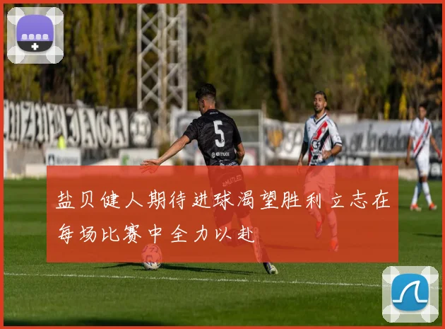 盐贝健人期待进球渴望胜利立志在每场比赛中全力以赴